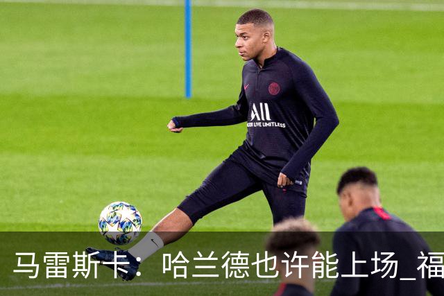 马雷斯卡：哈兰德也许能上场 福登可以作为9号位备选方案之一